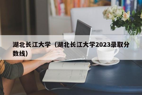 湖北长江大学（湖北长江大学2023录取分数线）