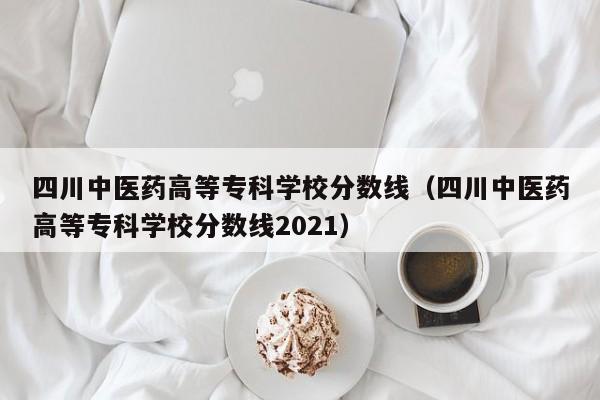 四川中医药高等专科学校分数线（四川中医药高等专科学校分数线2021）