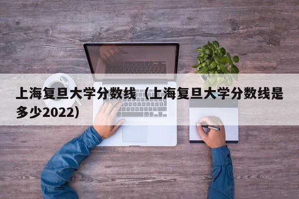 上海复旦大学分数线（上海复旦大学分数线是多少2022）