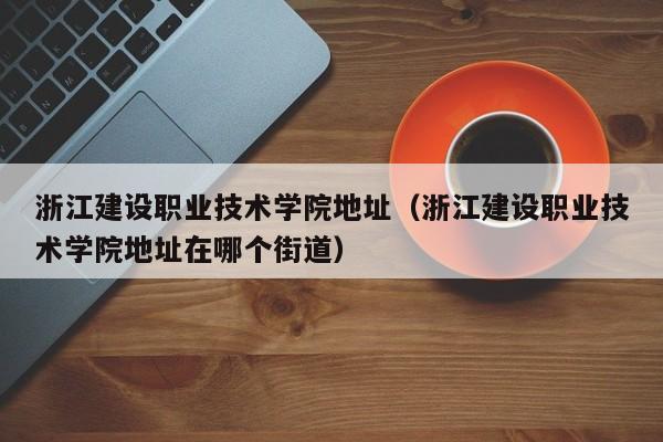 浙江建设职业技术学院地址（浙江建设职业技术学院地址在哪个街道）