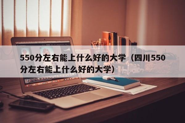 550分左右能上什么好的大学（四川550分左右能上什么好的大学）