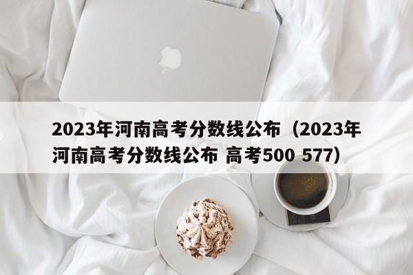 2023年河南高考分数线公布（2023年河南高考分数线公布 高考500 577）