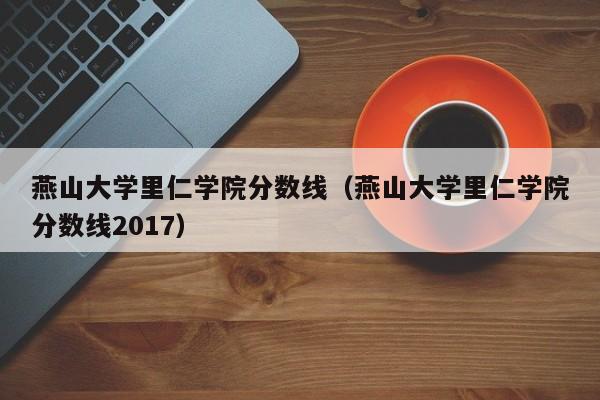 燕山大学里仁学院分数线（燕山大学里仁学院分数线2017）