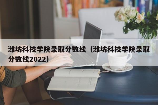 潍坊科技学院录取分数线（潍坊科技学院录取分数线2022）