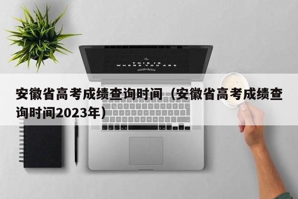 安徽省高考成绩查询时间（安徽省高考成绩查询时间2023年）