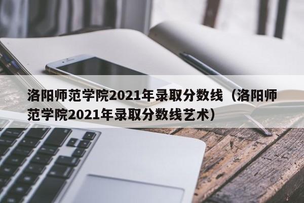 洛阳师范学院2021年录取分数线（洛阳师范学院2021年录取分数线艺术）