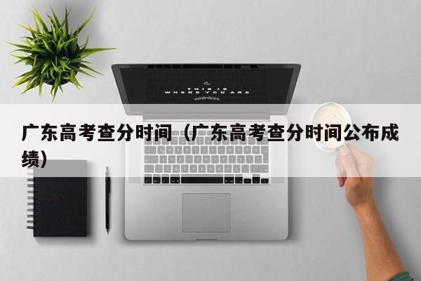 广东高考查分时间（广东高考查分时间公布成绩）