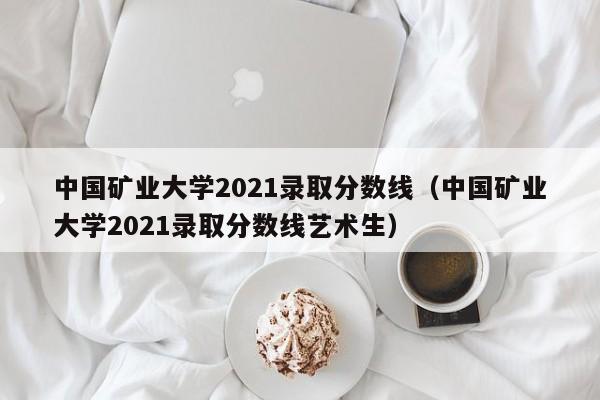 中国矿业大学2021录取分数线（中国矿业大学2021录取分数线艺术生）