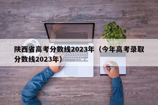 陕西省高考分数线2023年（今年高考录取分数线2023年）