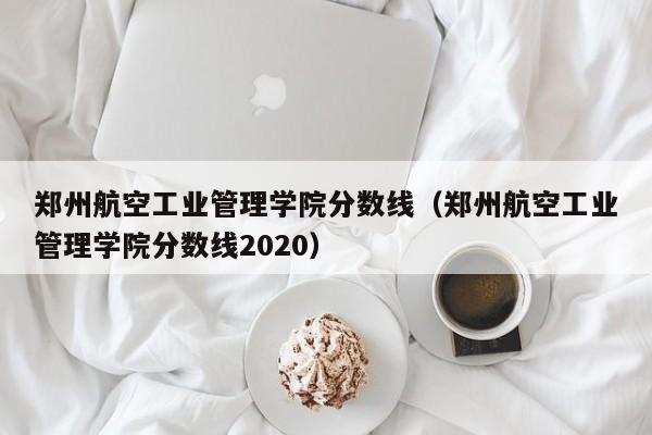 郑州航空工业管理学院分数线（郑州航空工业管理学院分数线2020）