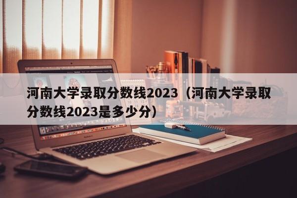 河南大学录取分数线2023（河南大学录取分数线2023是多少分）