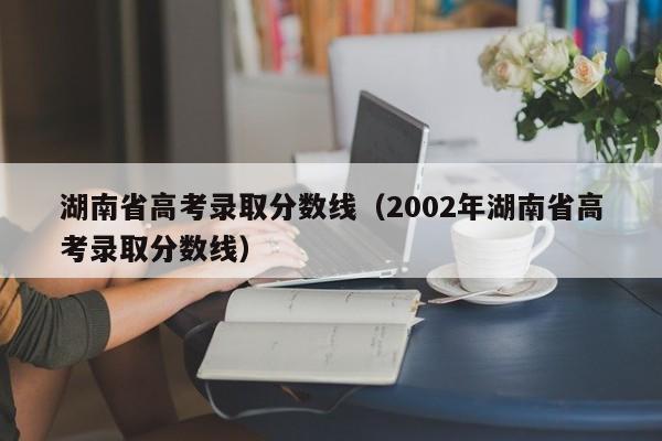 湖南省高考录取分数线（2002年湖南省高考录取分数线）