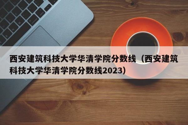 西安建筑科技大学华清学院分数线（西安建筑科技大学华清学院分数线2023）