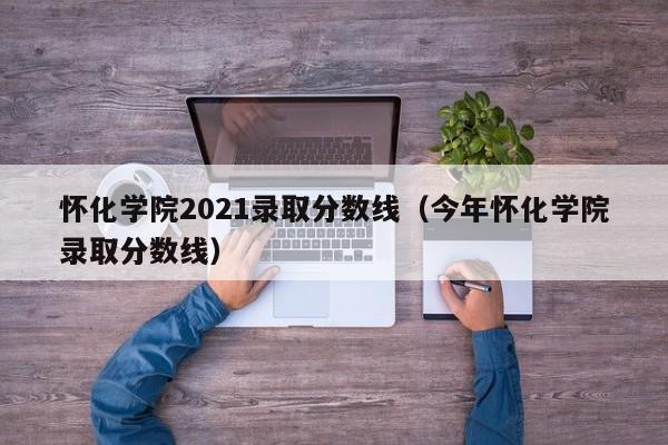 怀化学院2021录取分数线（今年怀化学院录取分数线）