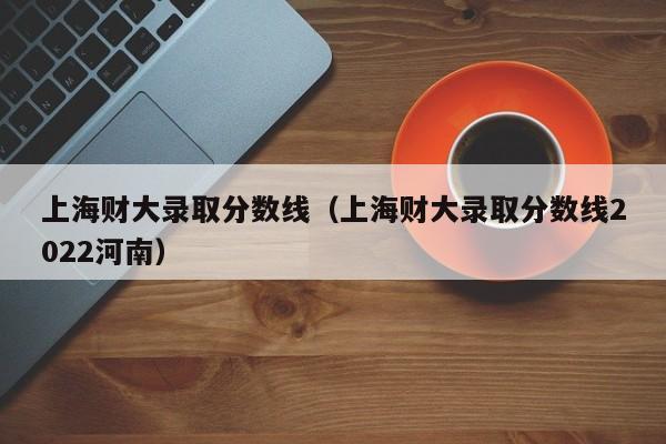 上海财大录取分数线（上海财大录取分数线2022河南）