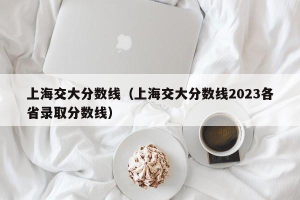 上海交大分数线（上海交大分数线2023各省录取分数线）