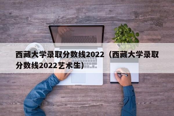 西藏大学录取分数线2022（西藏大学录取分数线2022艺术生）