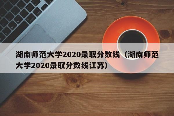 湖南师范大学2020录取分数线（湖南师范大学2020录取分数线江苏）