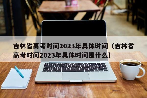 吉林省高考时间2023年具体时间（吉林省高考时间2023年具体时间是什么）