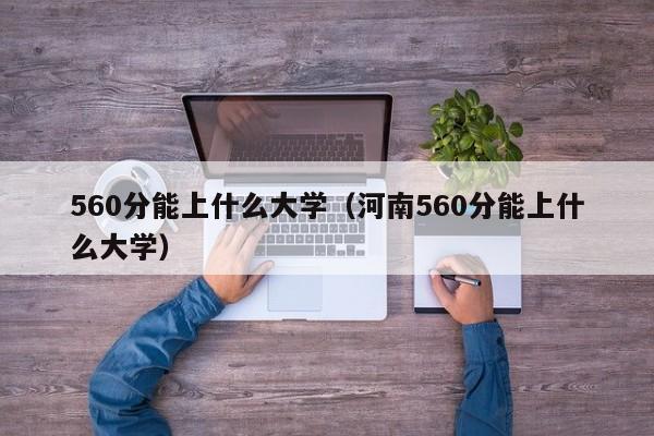 560分能上什么大学（河南560分能上什么大学）