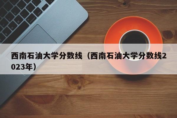 西南石油大学分数线（西南石油大学分数线2023年）