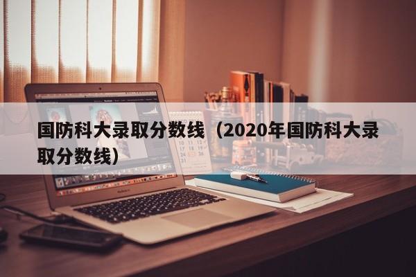 国防科大录取分数线（2020年国防科大录取分数线）