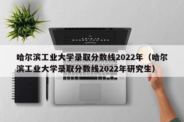 哈尔滨工业大学录取分数线2022年（哈尔滨工业大学录取分数线2022年研究生）