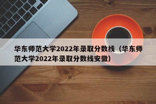 华东师范大学2022年录取分数线（华东师范大学2022年录取分数线安徽）