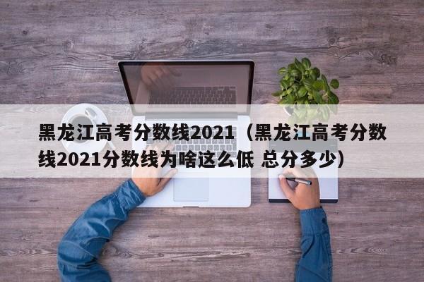 黑龙江高考分数线2021（黑龙江高考分数线2021分数线为啥这么低 总分多少）