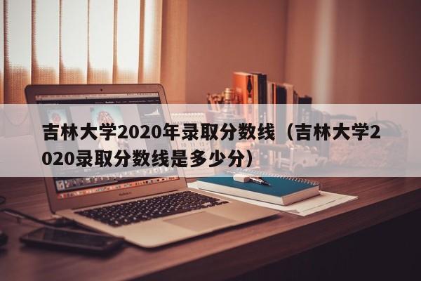 吉林大学2020年录取分数线（吉林大学2020录取分数线是多少分）