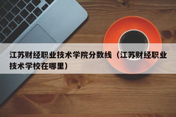 江苏财经职业技术学院分数线（江苏财经职业技术学校在哪里）