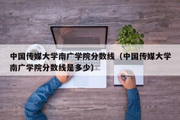 中国传媒大学南广学院分数线（中国传媒大学南广学院分数线是多少）