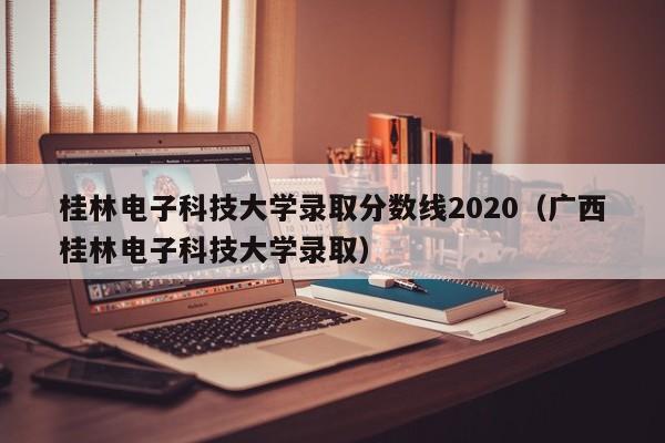 桂林电子科技大学录取分数线2020（广西桂林电子科技大学录取）