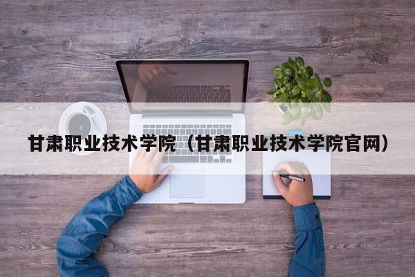 甘肃职业技术学院（甘肃职业技术学院官网）