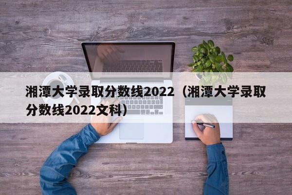 湘潭大学录取分数线2022（湘潭大学录取分数线2022文科）