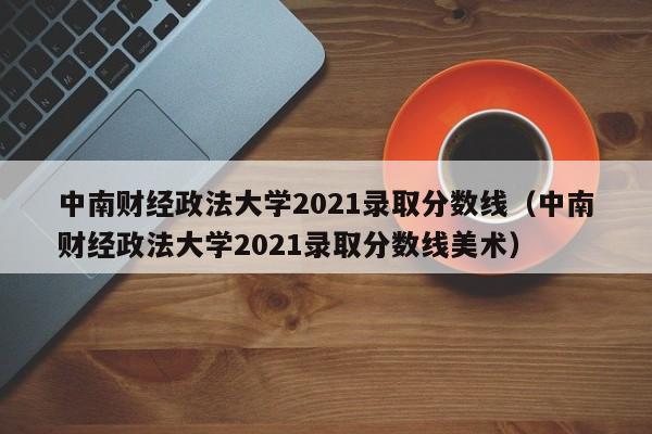 中南财经政法大学2021录取分数线（中南财经政法大学2021录取分数线美术）