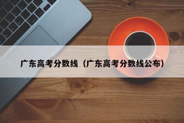 广东高考分数线（广东高考分数线公布）