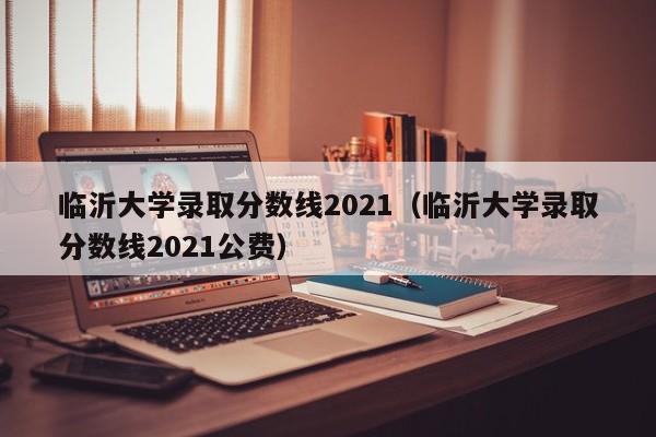 临沂大学录取分数线2021（临沂大学录取分数线2021公费）