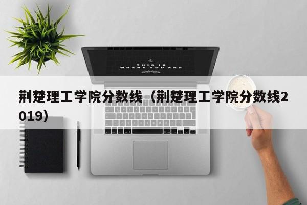 荆楚理工学院分数线（荆楚理工学院分数线2019）