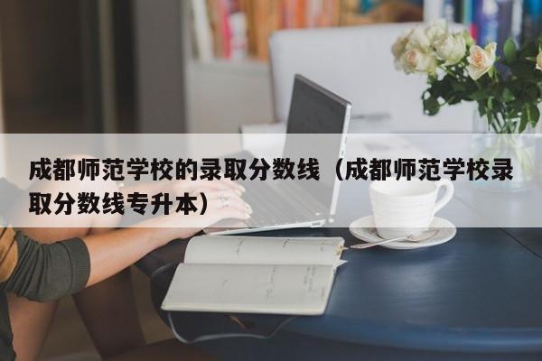 成都师范学校的录取分数线（成都师范学校录取分数线专升本）