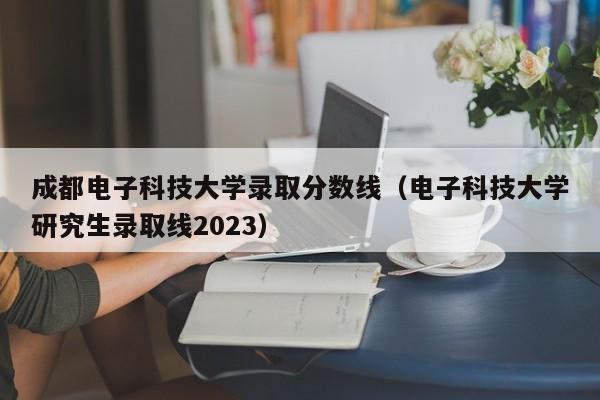 成都电子科技大学录取分数线（电子科技大学研究生录取线2023）