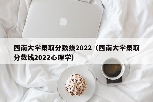 西南大学录取分数线2022（西南大学录取分数线2022心理学）