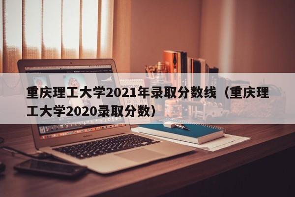 重庆理工大学2021年录取分数线（重庆理工大学2020录取分数）