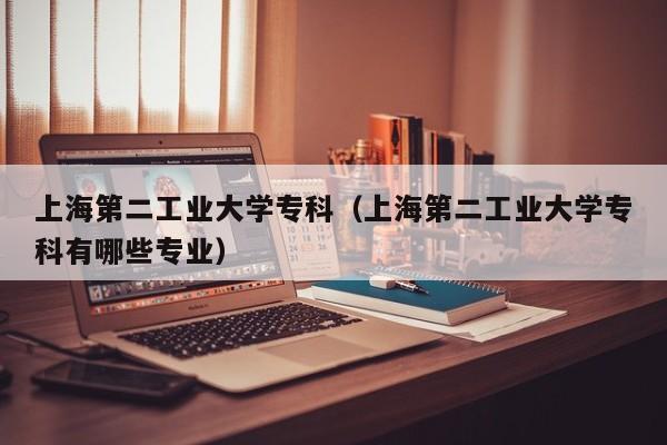 上海第二工业大学专科（上海第二工业大学专科有哪些专业）