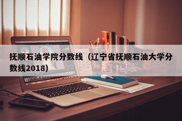 抚顺石油学院分数线（辽宁省抚顺石油大学分数线2018）