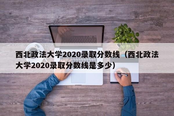 西北政法大学2020录取分数线（西北政法大学2020录取分数线是多少）