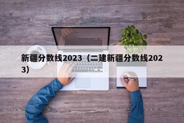 新疆分数线2023（二建新疆分数线2023）