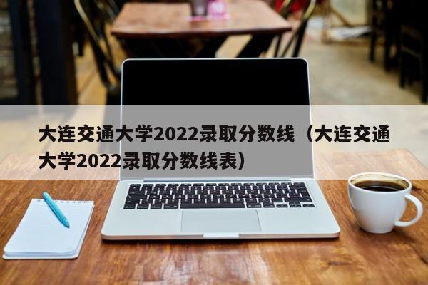 大连交通大学2022录取分数线（大连交通大学2022录取分数线表）