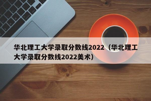 华北理工大学录取分数线2022（华北理工大学录取分数线2022美术）