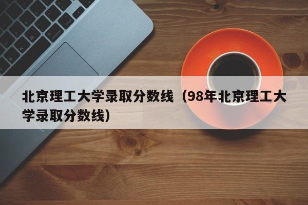 北京理工大学录取分数线（98年北京理工大学录取分数线）